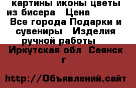 картины,иконы,цветы из бисера › Цена ­ 2 000 - Все города Подарки и сувениры » Изделия ручной работы   . Иркутская обл.,Саянск г.